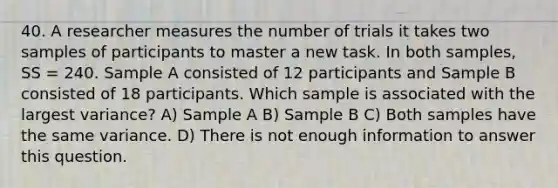 40. A researcher measures the number of trials it takes two samples of participants to master a new task. In both samples, SS = 240. Sample A consisted of 12 participants and Sample B consisted of 18 participants. Which sample is associated with the largest variance? A) Sample A B) Sample B C) Both samples have the same variance. D) There is not enough information to answer this question.