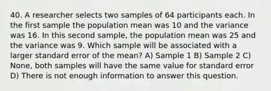 40. A researcher selects two samples of 64 participants each. In the first sample the population mean was 10 and the variance was 16. In this second sample, the population mean was 25 and the variance was 9. Which sample will be associated with a larger standard error of the mean? A) Sample 1 B) Sample 2 C) None, both samples will have the same value for standard error D) There is not enough information to answer this question.