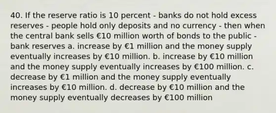 40. If the reserve ratio is 10 percent - banks do not hold excess reserves - people hold only deposits and no currency - then when the central bank sells €10 million worth of bonds to the public - bank reserves a. increase by €1 million and the money supply eventually increases by €10 million. b. increase by €10 million and the money supply eventually increases by €100 million. c. decrease by €1 million and the money supply eventually increases by €10 million. d. decrease by €10 million and the money supply eventually decreases by €100 million