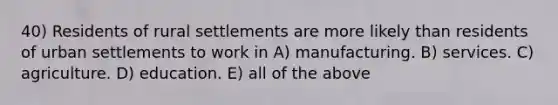 40) Residents of rural settlements are more likely than residents of urban settlements to work in A) manufacturing. B) services. C) agriculture. D) education. E) all of the above