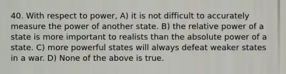 40. With respect to power, A) it is not difficult to accurately measure the power of another state. B) the relative power of a state is more important to realists than the absolute power of a state. C) more powerful states will always defeat weaker states in a war. D) None of the above is true.