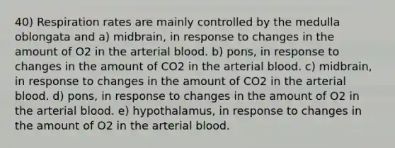 40) Respiration rates are mainly controlled by the medulla oblongata and a) midbrain, in response to changes in the amount of O2 in the arterial blood. b) pons, in response to changes in the amount of CO2 in the arterial blood. c) midbrain, in response to changes in the amount of CO2 in the arterial blood. d) pons, in response to changes in the amount of O2 in the arterial blood. e) hypothalamus, in response to changes in the amount of O2 in the arterial blood.