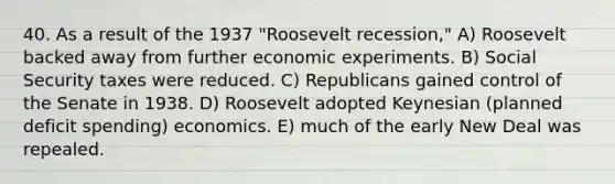 40. As a result of the 1937 "Roosevelt recession," A) Roosevelt backed away from further economic experiments. B) Social Security taxes were reduced. C) Republicans gained control of the Senate in 1938. D) Roosevelt adopted Keynesian (planned deficit spending) economics. E) much of the early New Deal was repealed.