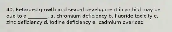 40. Retarded growth and sexual development in a child may be due to a ________. a. chromium deficiency b. fluoride toxicity c. zinc deficiency d. iodine deficiency e. cadmium overload