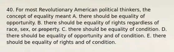 40. For most Revolutionary American political thinkers, the concept of equality meant A. there should be equality of opportunity. B. there should be equality of rights regardless of race, sex, or property. C. there should be equality of condition. D. there should be equality of opportunity and of condition. E. there should be equality of rights and of condition.