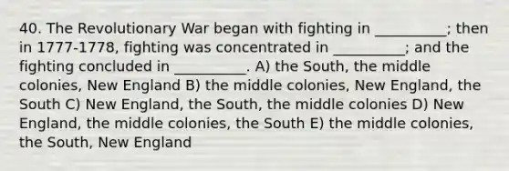 40. The Revolutionary War began with fighting in __________; then in 1777-1778, fighting was concentrated in __________; and the fighting concluded in __________. A) the South, the middle colonies, New England B) the middle colonies, New England, the South C) New England, the South, the middle colonies D) New England, the middle colonies, the South E) the middle colonies, the South, New England