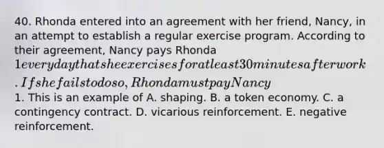 40. Rhonda entered into an agreement with her friend, Nancy, in an attempt to establish a regular exercise program. According to their agreement, Nancy pays Rhonda 1 every day that she exercises for at least 30 minutes after work. If she fails to do so, Rhonda must pay Nancy1. This is an example of A. shaping. B. a token economy. C. a contingency contract. D. vicarious reinforcement. E. negative reinforcement.