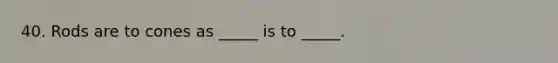 40. Rods are to cones as _____ is to _____.