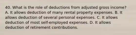 40. What is the role of deductions from adjusted gross income? A. It allows deduction of many rental property expenses. B. It allows deduction of several personal expenses. C. It allows deduction of most self-employed expenses. D. It allows deduction of retirement contributions.