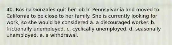 40. Rosina Gonzales quit her job in Pennsylvania and moved to California to be close to her family. She is currently looking for work, so she would be considered a. a discouraged worker. b. frictionally unemployed. c. cyclically unemployed. d. seasonally unemployed. e. a withdrawal.