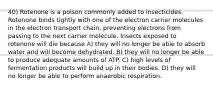 40) Rotenone is a poison commonly added to insecticides. Rotenone binds tightly with one of the electron carrier molecules in the electron transport chain, preventing electrons from passing to the next carrier molecule. Insects exposed to rotenone will die because A) they will no longer be able to absorb water and will become dehydrated. B) they will no longer be able to produce adequate amounts of ATP. C) high levels of fermentation products will build up in their bodies. D) they will no longer be able to perform anaerobic respiration.