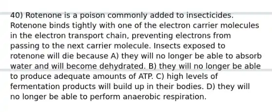 40) Rotenone is a poison commonly added to insecticides. Rotenone binds tightly with one of the electron carrier molecules in <a href='https://www.questionai.com/knowledge/k57oGBr0HP-the-electron-transport-chain' class='anchor-knowledge'>the electron transport chain</a>, preventing electrons from passing to the next carrier molecule. Insects exposed to rotenone will die because A) they will no longer be able to absorb water and will become dehydrated. B) they will no longer be able to produce adequate amounts of ATP. C) high levels of fermentation products will build up in their bodies. D) they will no longer be able to perform an<a href='https://www.questionai.com/knowledge/kyxGdbadrV-aerobic-respiration' class='anchor-knowledge'>aerobic respiration</a>.