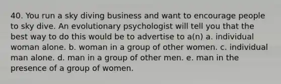 40. You run a sky diving business and want to encourage people to sky dive. An evolutionary psychologist will tell you that the best way to do this would be to advertise to a(n) a. individual woman alone. b. woman in a group of other women. c. individual man alone. d. man in a group of other men. e. man in the presence of a group of women.