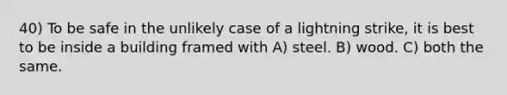 40) To be safe in the unlikely case of a lightning strike, it is best to be inside a building framed with A) steel. B) wood. C) both the same.