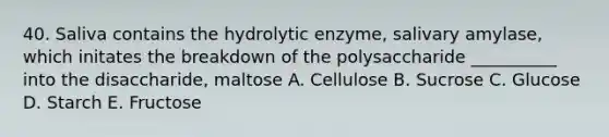 40. Saliva contains the hydrolytic enzyme, salivary amylase, which initates the breakdown of the polysaccharide __________ into the disaccharide, maltose A. Cellulose B. Sucrose C. Glucose D. Starch E. Fructose