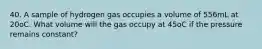 40. A sample of hydrogen gas occupies a volume of 556mL at 20oC. What volume will the gas occupy at 45oC if the pressure remains constant?