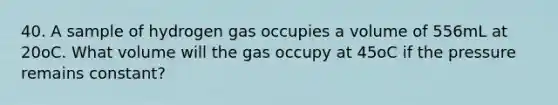 40. A sample of hydrogen gas occupies a volume of 556mL at 20oC. What volume will the gas occupy at 45oC if the pressure remains constant?