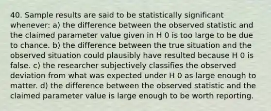 40. Sample results are said to be statistically significant whenever: a) the difference between the observed statistic and the claimed parameter value given in H 0 is too large to be due to chance. b) the difference between the true situation and the observed situation could plausibly have resulted because H 0 is false. c) the researcher subjectively classifies the observed deviation from what was expected under H 0 as large enough to matter. d) the difference between the observed statistic and the claimed parameter value is large enough to be worth reporting.