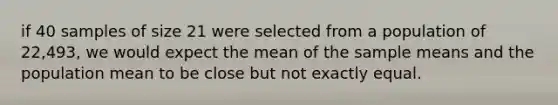 if 40 samples of size 21 were selected from a population of 22,493, we would expect the mean of the sample means and the population mean to be close but not exactly equal.