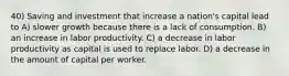 40) Saving and investment that increase a nation's capital lead to A) slower growth because there is a lack of consumption. B) an increase in labor productivity. C) a decrease in labor productivity as capital is used to replace labor. D) a decrease in the amount of capital per worker.