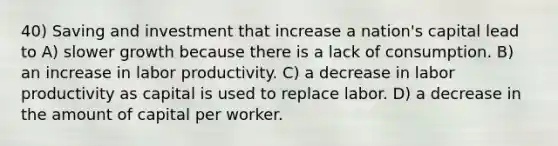 40) Saving and investment that increase a nation's capital lead to A) slower growth because there is a lack of consumption. B) an increase in labor productivity. C) a decrease in labor productivity as capital is used to replace labor. D) a decrease in the amount of capital per worker.