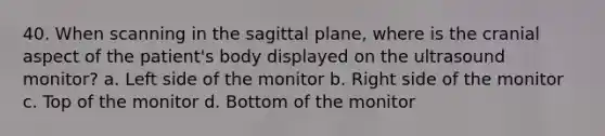 40. When scanning in the sagittal plane, where is the cranial aspect of the patient's body displayed on the ultrasound monitor? a. Left side of the monitor b. Right side of the monitor c. Top of the monitor d. Bottom of the monitor