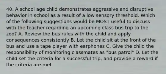 40. A school age child demonstrates aggressive and disruptive behavior in school as a result of a low sensory threshold. Which of the following suggestions would be MOST useful to discuss with the teacher regarding an upcoming class bus trip to the zoo? A. Review the bus rules with the child and apply consequences consistently B. Let the child sit at the front of the bus and use a tape player with earphones C. Give the child the responsibility of monitoring classmates as "bus patrol" D. Let the child set the criteria for a successful trip, and provide a reward if the criteria are met