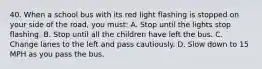 40. When a school bus with its red light flashing is stopped on your side of the road, you must: A. Stop until the lights stop flashing. B. Stop until all the children have left the bus. C. Change lanes to the left and pass cautiously. D. Slow down to 15 MPH as you pass the bus.