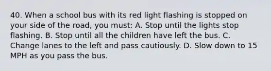 40. When a school bus with its red light flashing is stopped on your side of the road, you must: A. Stop until the lights stop flashing. B. Stop until all the children have left the bus. C. Change lanes to the left and pass cautiously. D. Slow down to 15 MPH as you pass the bus.