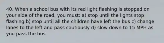 40. When a school bus with its red light flashing is stopped on your side of the road, you must: a) stop until the lights stop flashing b) stop until all the children have left the bus c) change lanes to the left and pass cautiously d) slow down to 15 MPH as you pass the bus