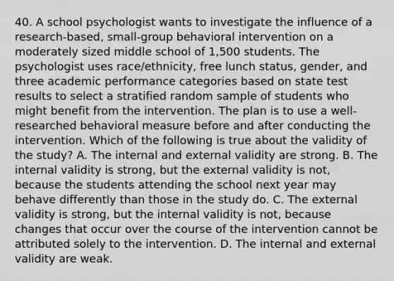 40. A school psychologist wants to investigate the influence of a research-based, small-group behavioral intervention on a moderately sized middle school of 1,500 students. The psychologist uses race/ethnicity, free lunch status, gender, and three academic performance categories based on state test results to select a stratified random sample of students who might benefit from the intervention. The plan is to use a well-researched behavioral measure before and after conducting the intervention. Which of the following is true about the validity of the study? A. The internal and external validity are strong. B. The internal validity is strong, but the external validity is not, because the students attending the school next year may behave differently than those in the study do. C. The external validity is strong, but the internal validity is not, because changes that occur over the course of the intervention cannot be attributed solely to the intervention. D. The internal and external validity are weak.