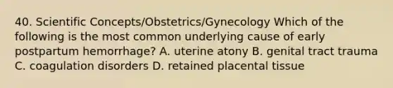 40. Scientific Concepts/Obstetrics/Gynecology Which of the following is the most common underlying cause of early postpartum hemorrhage? A. uterine atony B. genital tract trauma C. coagulation disorders D. retained placental tissue