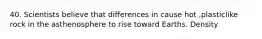 40. Scientists believe that differences in cause hot ,plasticlike rock in the asthenosphere to rise toward Earths. Density