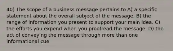 40) The scope of a business message pertains to A) a specific statement about the overall subject of the message. B) the range of information you present to support your main idea. C) the efforts you expend when you proofread the message. D) the act of conveying the message through <a href='https://www.questionai.com/knowledge/keWHlEPx42-more-than' class='anchor-knowledge'>more than</a> one informational cue