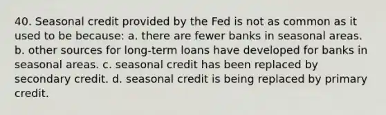 40. Seasonal credit provided by the Fed is not as common as it used to be because: a. there are fewer banks in seasonal areas. b. other sources for long-term loans have developed for banks in seasonal areas. c. seasonal credit has been replaced by secondary credit. d. seasonal credit is being replaced by primary credit.