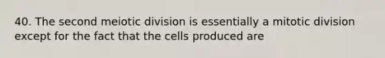 40. The second meiotic division is essentially a mitotic division except for the fact that the cells produced are