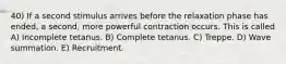 40) If a second stimulus arrives before the relaxation phase has ended, a second, more powerful contraction occurs. This is called A) Incomplete tetanus. B) Complete tetanus. C) Treppe. D) Wave summation. E) Recruitment.
