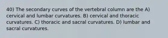 40) The secondary curves of the <a href='https://www.questionai.com/knowledge/ki4fsP39zf-vertebral-column' class='anchor-knowledge'>vertebral column</a> are the A) cervical and lumbar curvatures. B) cervical and thoracic curvatures. C) thoracic and sacral curvatures. D) lumbar and sacral curvatures.