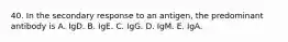 40. In the secondary response to an antigen, the predominant antibody is A. IgD. B. IgE. C. IgG. D. IgM. E. IgA.