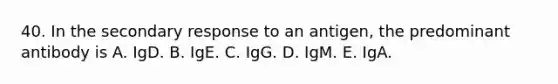 40. In the secondary response to an antigen, the predominant antibody is A. IgD. B. IgE. C. IgG. D. IgM. E. IgA.