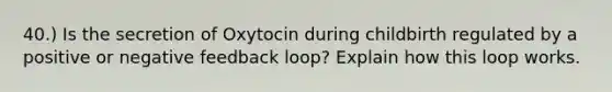 40.) Is the secretion of Oxytocin during childbirth regulated by a positive or negative feedback loop? Explain how this loop works.