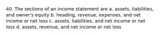 40. The sections of an income statement are a. assets, liabilities, and owner's equity b. heading, revenue, expenses, and net income or net loss c. assets, liabilities, and net income or net loss d. assets, revenue, and net income or net loss