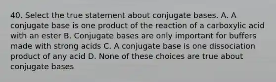 40. Select the true statement about conjugate bases. A. A conjugate base is one product of the reaction of a carboxylic acid with an ester B. Conjugate bases are only important for buffers made with strong acids C. A conjugate base is one dissociation product of any acid D. None of these choices are true about conjugate bases