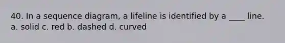 40. In a sequence diagram, a lifeline is identified by a ____ line. a. solid c. red b. dashed d. curved