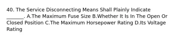 40. The Service Disconnecting Means Shall Plainly Indicate _______. A.The Maximum Fuse Size B.Whether It Is In The Open Or Closed Position C.The Maximum Horsepower Rating D.Its Voltage Rating