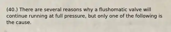 (40.) There are several reasons why a flushomatic valve will continue running at full pressure, but only one of the following is the cause.