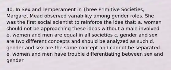 40. In Sex and Temperament in Three Primitive Societies, Margaret Mead observed variability among gender roles. She was the first social scientist to reinforce the idea that: a. women should not be approaching these ideas without a male involved b. women and men are equal in all societies c. gender and sex are two different concepts and should be analyzed as such d. gender and sex are the same concept and cannot be separated e. women and men have trouble differentiating between sex and gender