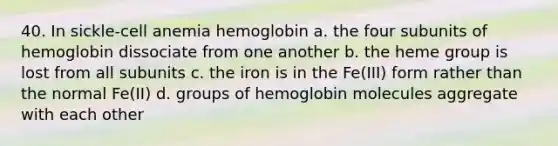 40. In sickle-cell anemia hemoglobin a. the four subunits of hemoglobin dissociate from one another b. the heme group is lost from all subunits c. the iron is in the Fe(III) form rather than the normal Fe(II) d. groups of hemoglobin molecules aggregate with each other