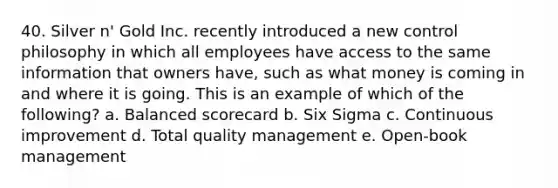 40. Silver n' Gold Inc. recently introduced a new control philosophy in which all employees have access to the same information that owners have, such as what money is coming in and where it is going. This is an example of which of the following? a. Balanced scorecard b. Six Sigma c. Continuous improvement d. Total quality management e. Open-book management