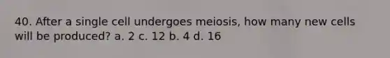 40. After a single cell undergoes meiosis, how many new cells will be produced? a. 2 c. 12 b. 4 d. 16